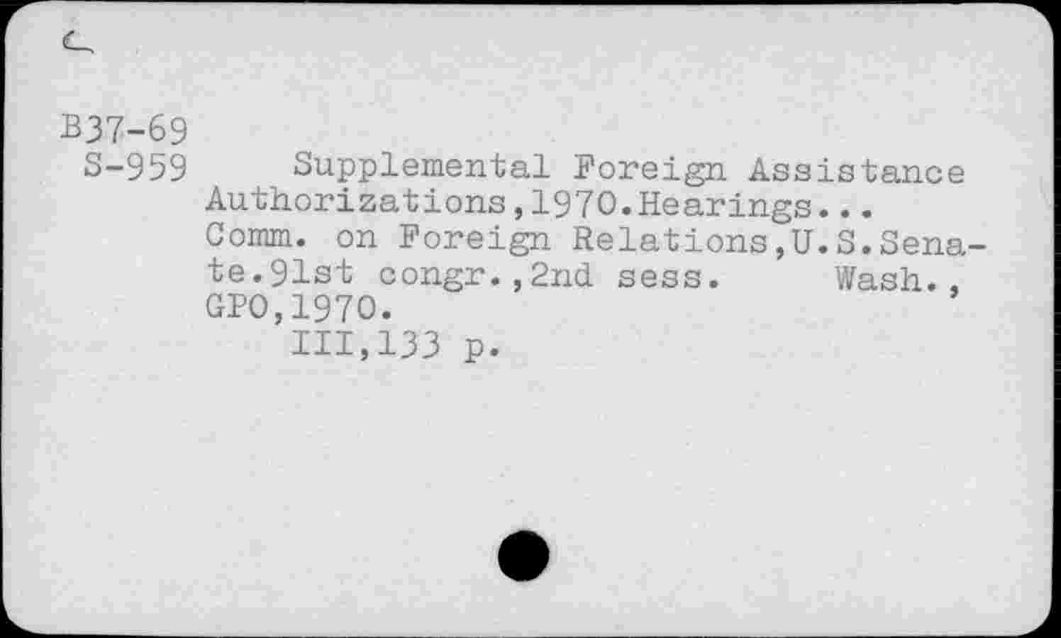 ﻿B37-69
S-959 Supplemental Foreign Assistance Authorizations,1970.Hearings...
Comm, on Foreign Relations,U.S.Senate. 91st congr.,2nd sess. Wash., GPO,197O.
111,133 p.